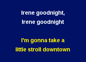 Irene goodnight,
Irene goodnight

I'm gonna take a
little stroll downtown