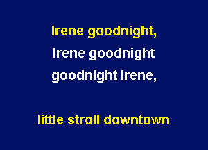 Irene goodnight,
Irene goodnight

goodnight Irene,

little stroll downtown