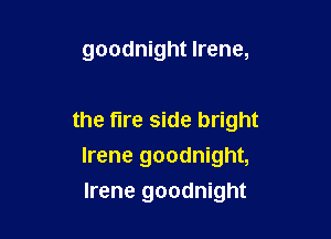 goodnight Irene,

the fire side bright
Irene goodnight,
Irene goodnight