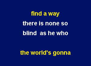 find a way
there is none so
blind as he who

the world's gonna