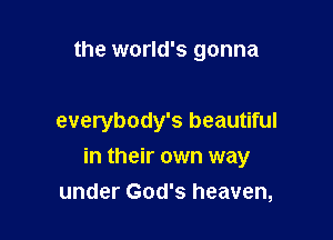 the world's gonna

everybody's beautiful

in their own way
under God's heaven,