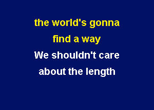 the world's gonna

find a way
We shouldn't care
about the length