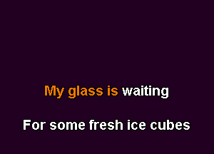 My glass is waiting

For some fresh ice cubes