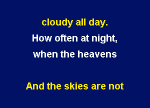 cloudy all day.
How often at night,

when the heavens

And the skies are not