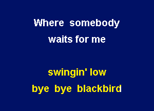 Where somebody

waits for me

swingin' low
bye bye blackbird