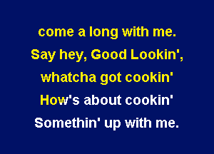 come a long with me.
Say hey, Good Lookin',

whatcha got cookin'
How's about cookin'
Somethin' up with me.
