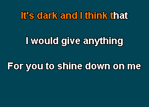 It's dark and I think that

I would give anything

For you to shine down on me