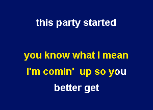 this party started

you know what I mean

I'm comin' up so you

better get