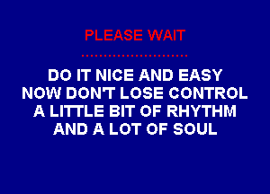 DO IT NICE AND EASY
NOW DON'T LOSE CONTROL
A LITTLE BIT OF RHYTHM
AND A LOT OF SOUL