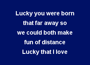 Lucky you were born
that far away so

we could both make
fun of distance
Lucky that I love