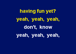 having fun yet?
yeah, yeah, yeah,

don't, know
yeah, yeah, yeah,