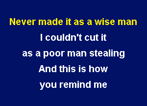 Never made it as a wise man
I couldn't cut it

as a poor man stealing
And this is how
you remind me