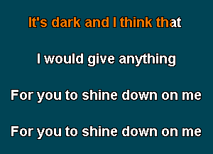 It's dark and I think that

I would give anything

For you to shine down on me

For you to shine down on me