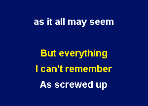 as it all may seem

But everything
I can't remember

As screwed up