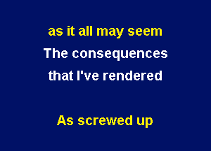 as it all may seem
The consequences
that I've rendered

As screwed up