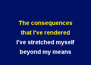 The consequences
that I've rendered

I've stretched myself

beyond my means