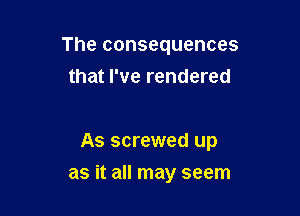 The consequences
that I've rendered

As screwed up

as it all may seem