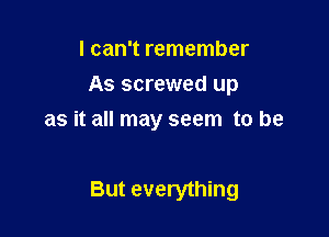 I can't remember
As screwed up
as it all may seem to be

But everything