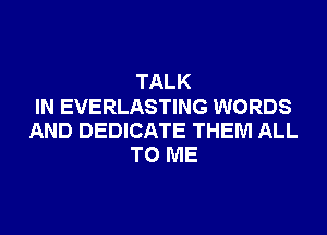 TALK
IN EVERLASTING WORDS
AND DEDICATE THEM ALL
TO ME