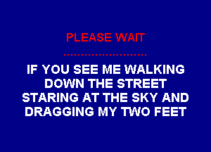 IF YOU SEE ME WALKING
DOWN THE STREET
STARING AT THE SKY AND
DRAGGING MY TWO FEET