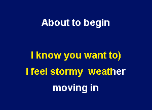 About to begin

I know you want to)
I feel stormy weather

moving in