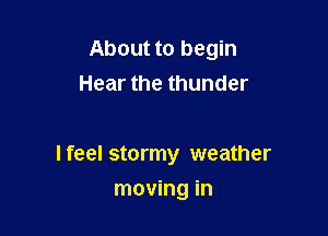 About to begin
Hear the thunder

I feel stormy weather

moving in