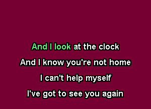 And I look at the clock
And I know you're not home

I can't help myself

I've got to see you again