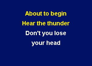 About to begin

Hear the thunder
Don't you lose
yourhead