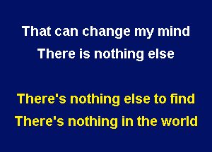 That can change my mind
There is nothing else

There's nothing else to fmd

There's nothing in the world I