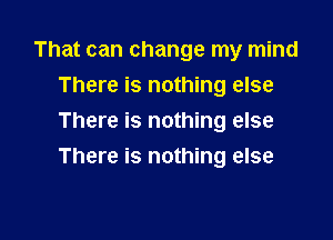 That can change my mind
There is nothing else

There is nothing else
There is nothing else