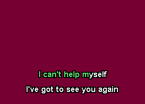 I can't help myself

I've got to see you again