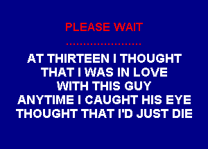 AT THIRTEEN I THOUGHT
THAT I WAS IN LOVE
WITH THIS GUY
ANYTIME I CAUGHT HIS EYE
THOUGHT THAT I'D JUST DIE