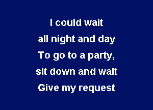 I could wait
all night and day

To go to a party,
sit down and wait

Give my request