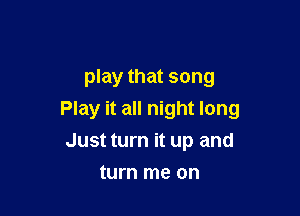play that song

Play it all night long
Just turn it up and

turn me on