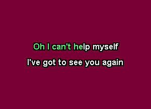 Oh I can't help myself

I've got to see you again