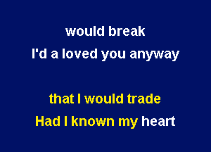 would break

I'd a loved you anyway

that I would trade
Had I known my heart