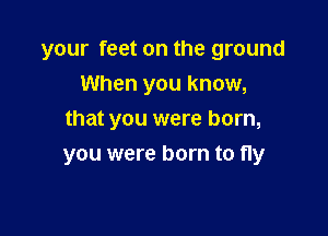 your feet on the ground
When you know,
that you were born,

you were born to fly
