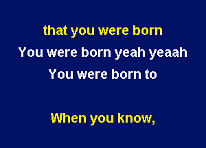 that you were born
You were born yeah yeaah
You were born to

When you know,