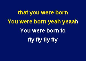 that you were born

You were born yeah yeaah
You were born to

fly fly V fly