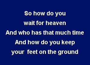 So how do you

wait for heaven
And who has that much time
And how do you keep
your feet on the ground