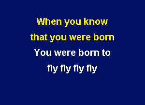 When you know

that you were born

You were born to
fly fly fly fly