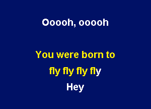 Ooooh, ooooh

You were born to

fly fly fly fly
Hey