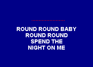 ROUND ROUND BABY

ROUND ROUND
SPEND THE
NIGHT ON ME