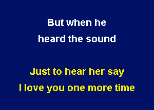 But when he
heard the sound

Just to hear her say

I love you one more time