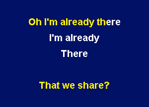 Oh I'm already there

I'm already
There

That we share?