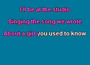 I'll be at the studio

Singing the song we wrote

About a girl you used to know