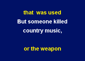that was used
But someone killed
country music,

or the weapon