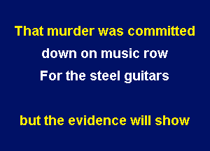 That murder was committed
down on music row

For the steel guitars

but the evidence will show