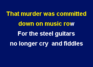 That murder was committed
down on music row
For the steel guitars

no longer cry and fiddles