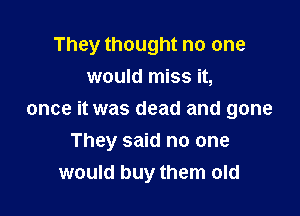 They thought no one

would miss it,
once it was dead and gone
They said no one
would buy them old